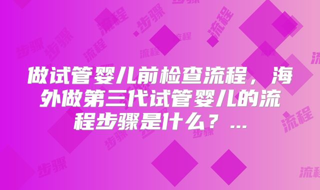 做试管婴儿前检查流程,海外做第三代试管婴儿的流程步骤是什么?...