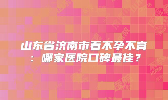 山东省济南市看不孕不育：哪家医院口碑最佳？