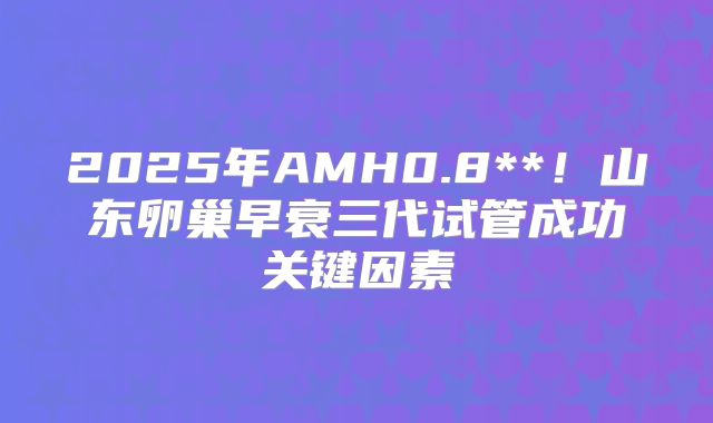 2025年AMH0.8**！山东卵巢早衰三代试管成功关键因素