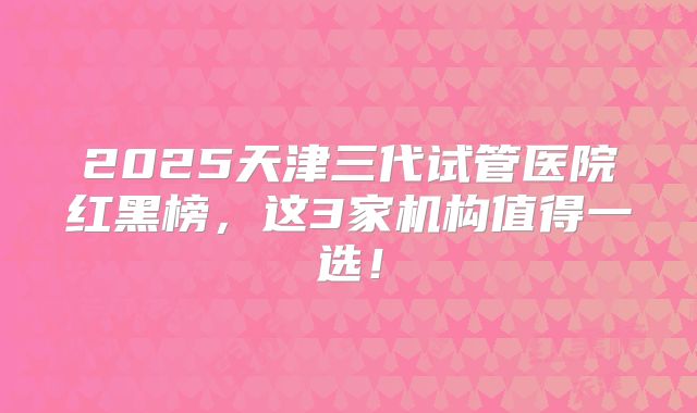 2025天津三代试管医院红黑榜,这3家机构值得一选!