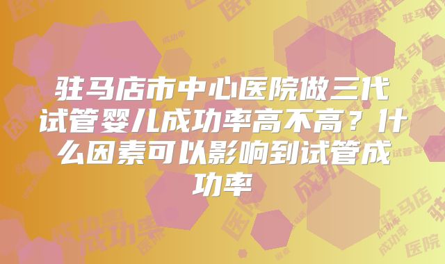 驻马店市中心医院做三代试管婴儿成功率高不高？什么因素可以影响到试管成功率