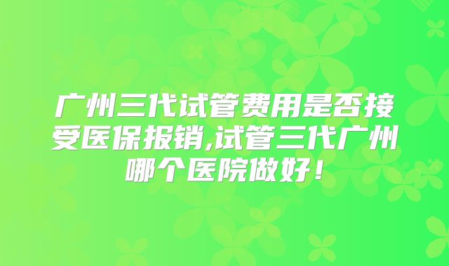 广州三代试管费用是否接受医保报销,试管三代广州哪个医院做好！