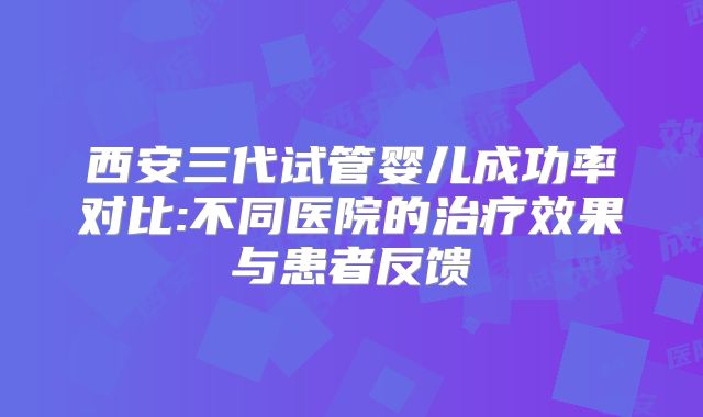西安三代试管婴儿成功率对比:不同医院的治疗效果与患者反馈