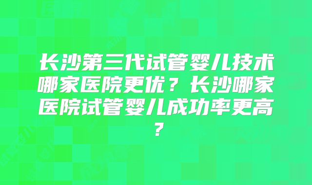 长沙第三代试管婴儿技术哪家医院更优？长沙哪家医院试管婴儿成功率更高？