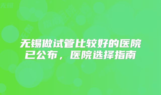 无锡做试管比较好的医院已公布，医院选择指南