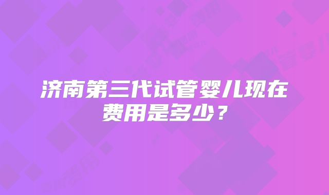 济南第三代试管婴儿现在费用是多少?