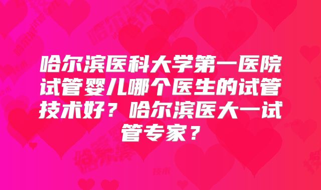 哈尔滨医科大学第一医院试管婴儿哪个医生的试管技术好？哈尔滨医大一试管专家？