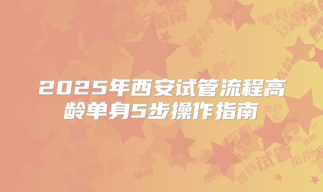 2025年西安试管流程高龄单身5步操作指南