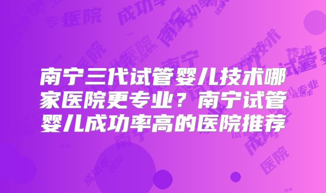 南宁三代试管婴儿技术哪家医院更专业？南宁试管婴儿成功率高的医院推荐