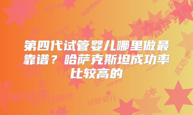第四代试管婴儿哪里做最靠谱？哈萨克斯坦成功率比较高的