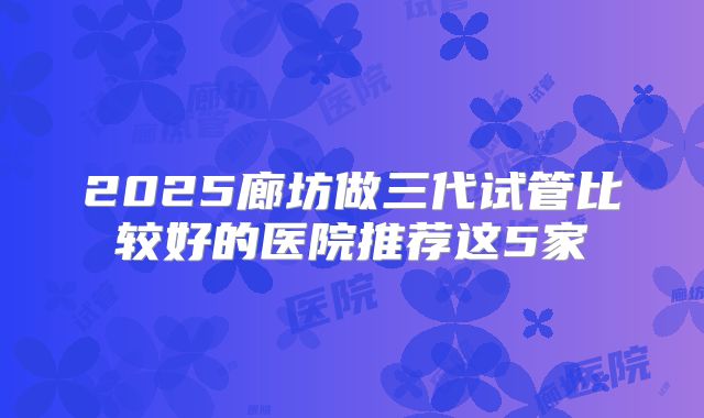 2025廊坊做三代试管比较好的医院推荐这5家