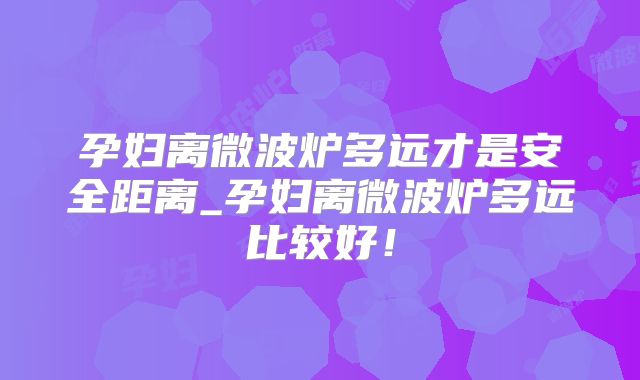 孕妇离微波炉多远才是安全距离_孕妇离微波炉多远比较好！