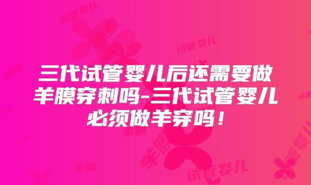 三代试管婴儿后还需要做羊膜穿刺吗-三代试管婴儿必须做羊穿吗！