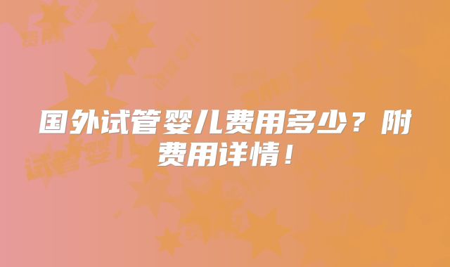 国外试管婴儿费用多少?附费用详情!