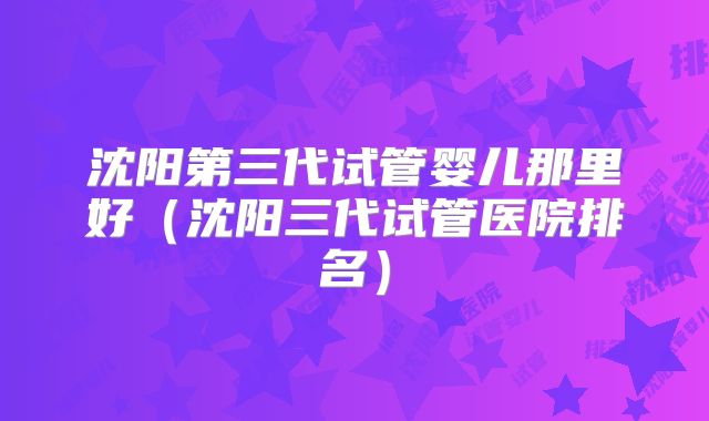 沈阳第三代试管婴儿那里好（沈阳三代试管医院排名）