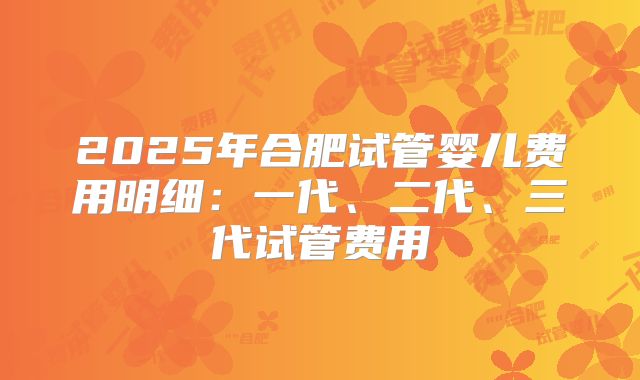 2025年合肥试管婴儿费用明细：一代、二代、三代试管费用