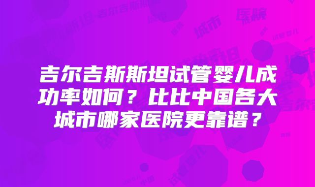 吉尔吉斯斯坦试管婴儿成功率如何?比比中国各大城市哪家医院更靠谱?