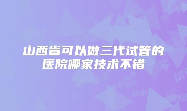 山西省可以做三代试管的医院哪家技术不错