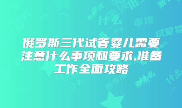 俄罗斯三代试管婴儿需要注意什么事项和要求,准备工作全面攻略