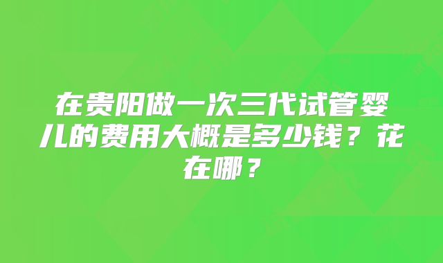 在贵阳做一次三代试管婴儿的费用大概是多少钱？花在哪？