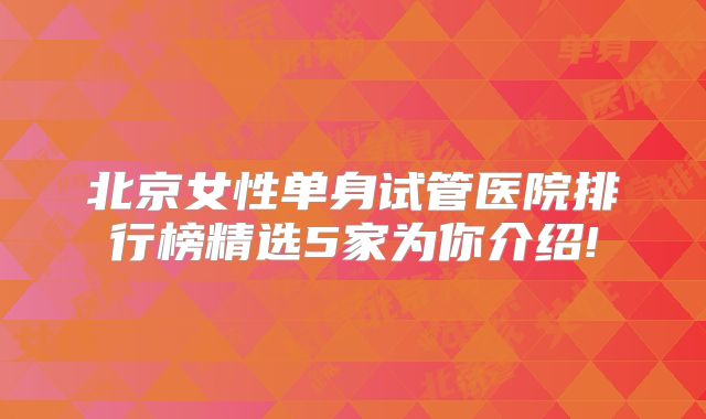 北京女性单身试管医院排行榜精选5家为你介绍!