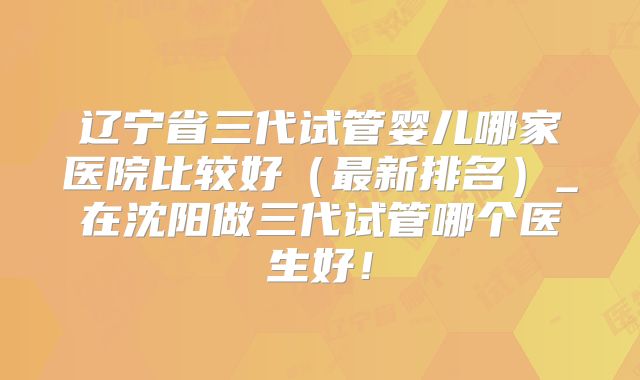 辽宁省三代试管婴儿哪家医院比较好（最新排名）_在沈阳做三代试管哪个医生好！