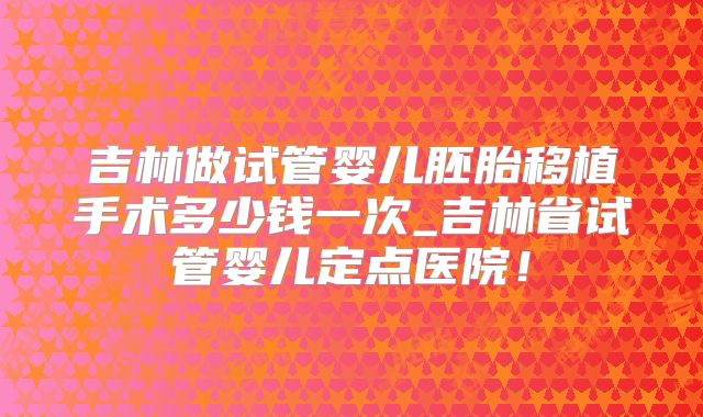 吉林做试管婴儿胚胎移植手术多少钱一次_吉林省试管婴儿定点医院!