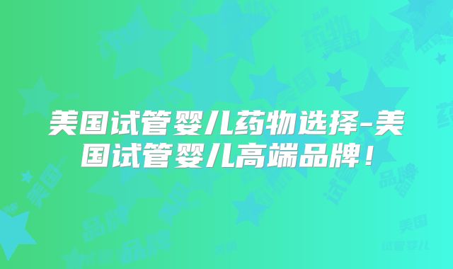美国试管婴儿药物选择-美国试管婴儿高端品牌！
