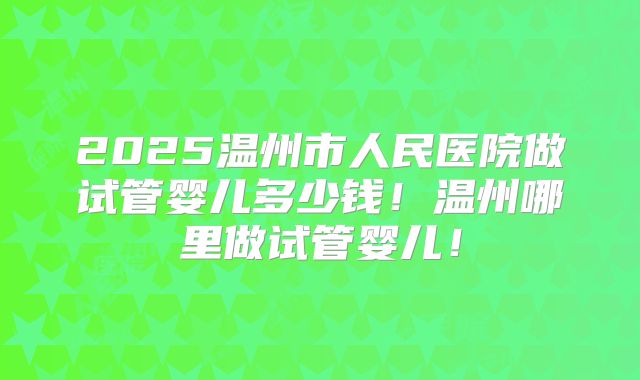 2025温州市人民医院做试管婴儿多少钱！温州哪里做试管婴儿！