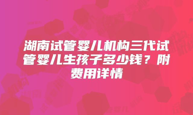 湖南试管婴儿机构三代试管婴儿生孩子多少钱？附费用详情