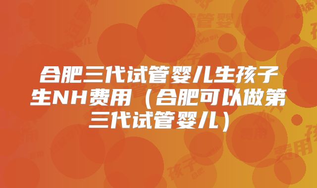 合肥三代试管婴儿生孩子生NH费用（合肥可以做第三代试管婴儿）