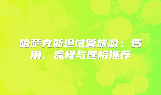 哈萨克斯坦试管旅游：费用、流程与医院推荐