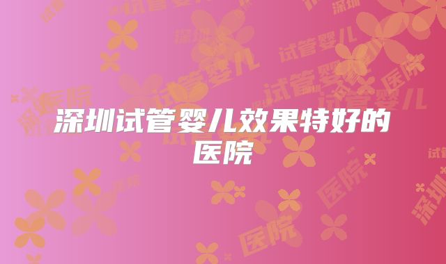 深圳试管婴儿效果特好的医院