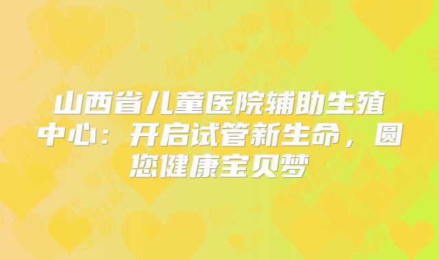 山西省儿童医院辅助生殖中心：开启试管新生命，圆您健康宝贝梦