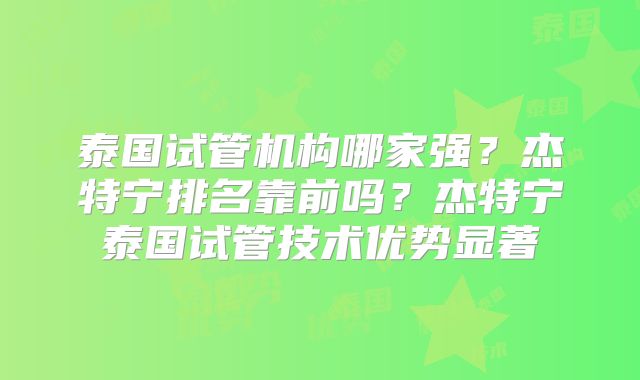 泰国试管机构哪家强？杰特宁排名靠前吗？杰特宁泰国试管技术优势显著