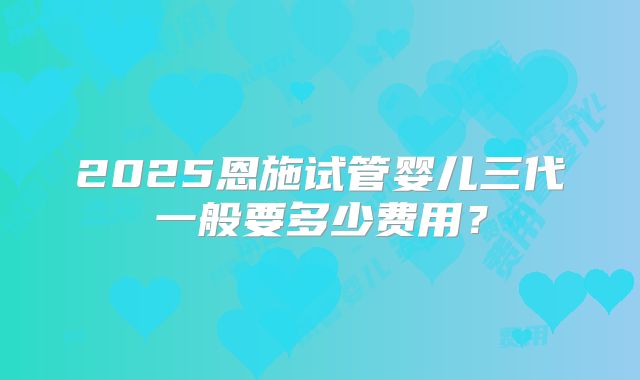 2025恩施试管婴儿三代一般要多少费用？