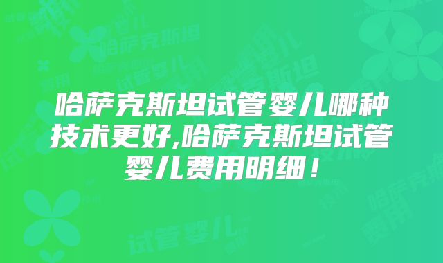 哈萨克斯坦试管婴儿哪种技术更好,哈萨克斯坦试管婴儿费用明细！