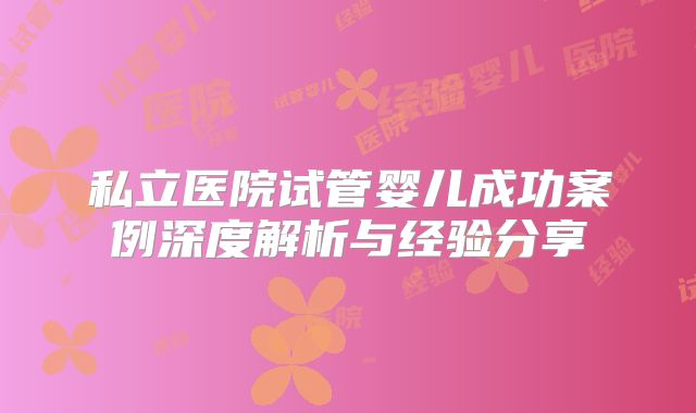 私立医院试管婴儿成功案例深度解析与经验分享