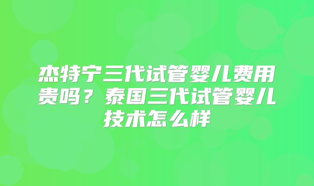 杰特宁三代试管婴儿费用贵吗？泰国三代试管婴儿技术怎么样