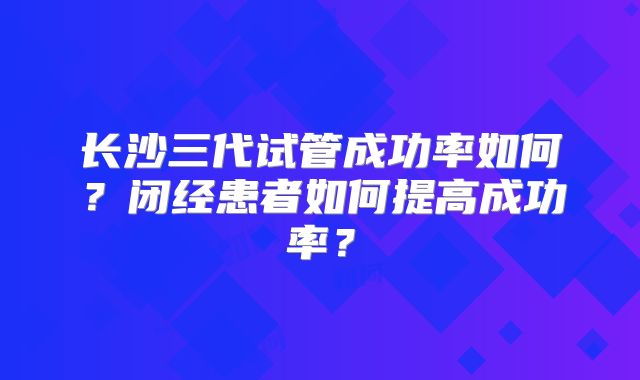 长沙三代试管成功率如何？闭经患者如何提高成功率？
