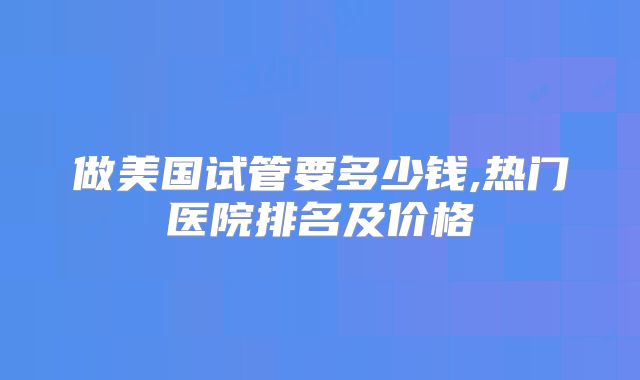 做美国试管要多少钱,热门医院排名及价格