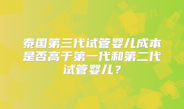 泰国第三代试管婴儿成本是否高于第一代和第二代试管婴儿？