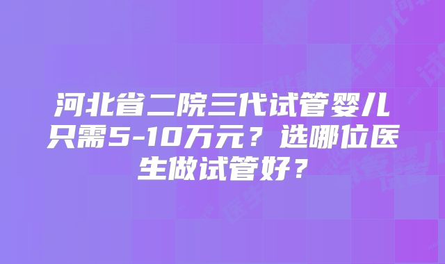 河北省二院三代试管婴儿只需5-10万元？选哪位医生做试管好？