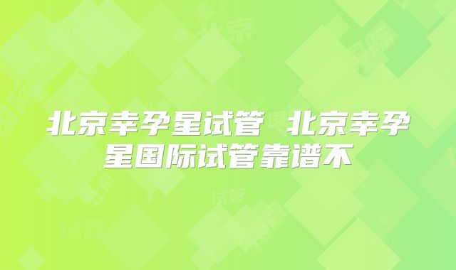 北京幸孕星试管 北京幸孕星国际试管靠谱不
