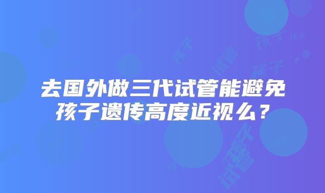 去国外做三代试管能避免孩子遗传高度近视么？