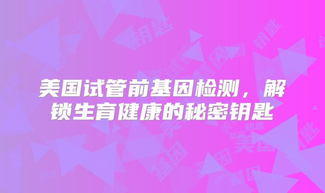 美国试管前基因检测，解锁生育健康的秘密钥匙