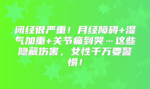 闭经很严重！月经障碍+湿气加重+关节痛到哭…这些隐藏伤害，女性千万要警惕！