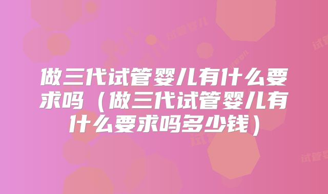 做三代试管婴儿有什么要求吗（做三代试管婴儿有什么要求吗多少钱）