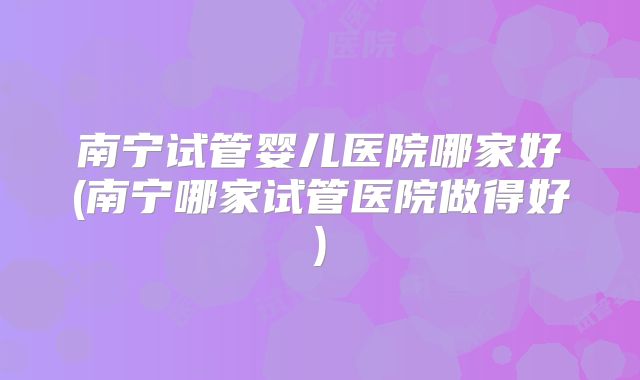 南宁试管婴儿医院哪家好(南宁哪家试管医院做得好)