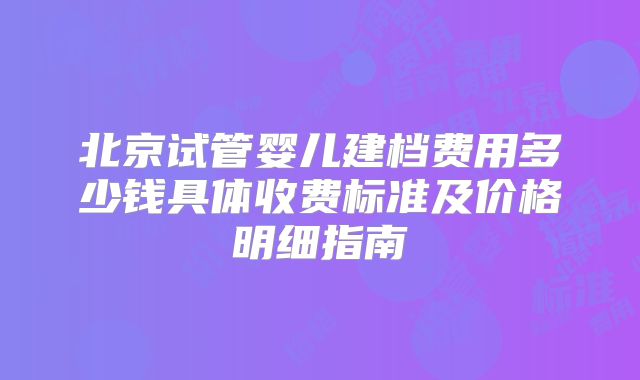 北京试管婴儿建档费用多少钱具体收费标准及价格明细指南